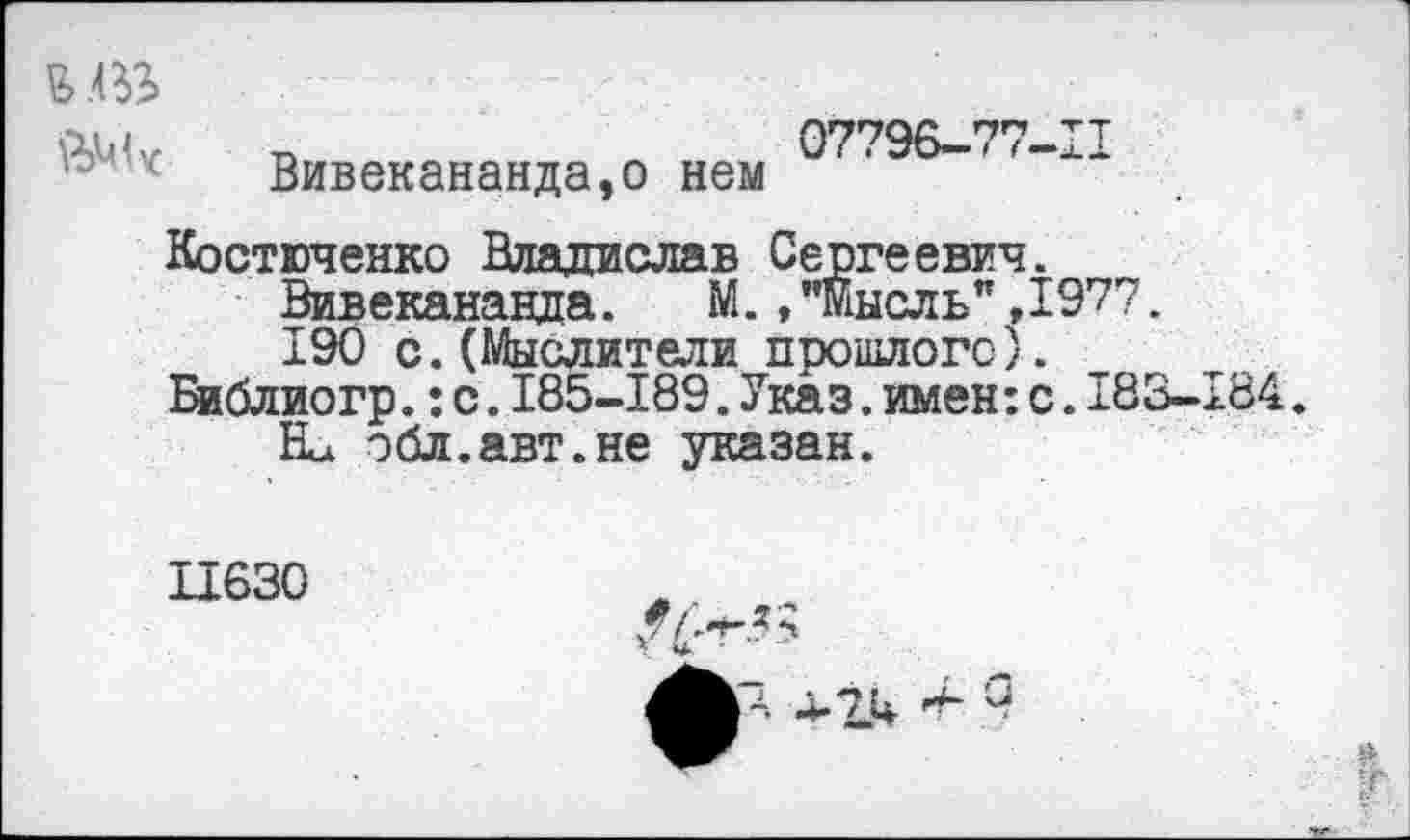 ﻿р,ц и	п	07796-77-11
Вивекананда,о нем Костюченко Владислав Сергеевич.
Вивекананда. М.»"мысль",1977.
190 с. (Мыслители прошлого).
Библиогр.:с.185-189.Указ.имен:с.183-184. Ел эбл.авт.не указан.
П630